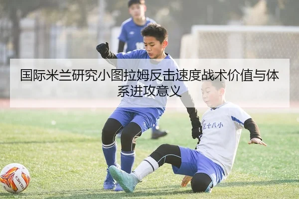 国际米兰研究小图拉姆反击速度战术价值与体系进攻意义 | leyu