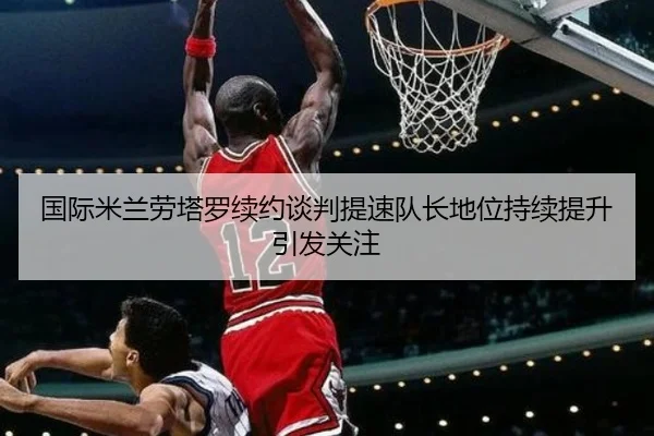 国际米兰劳塔罗续约谈判提速队长地位持续提升引发关注 | leyu