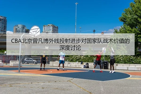 CBA北京曾凡博外线投射进步对国家队战术价值的深度讨论 | leyu