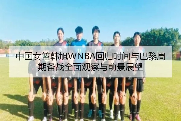 中国女篮韩旭WNBA回归时间与巴黎周期备战全面观察与前景展望 | leyu