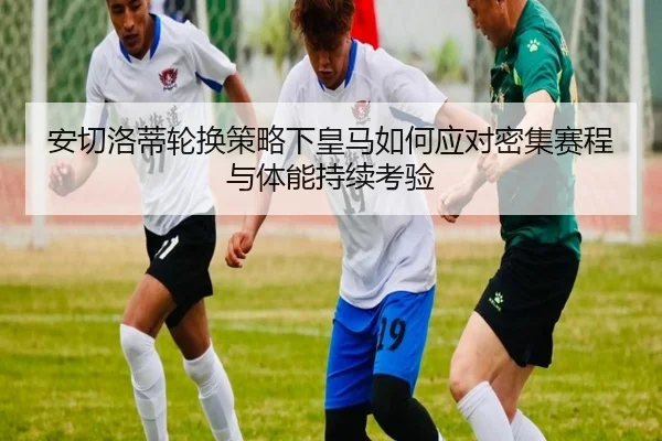 安切洛蒂轮换策略下皇马如何应对密集赛程与体能持续考验 | leyu