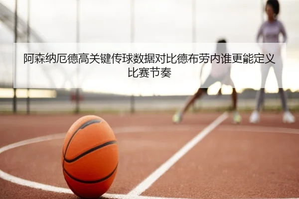 阿森纳厄德高关键传球数据对比德布劳内谁更能定义比赛节奏（leyu）
