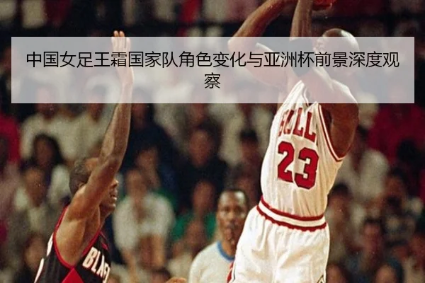 中国女足王霜国家队角色变化与亚洲杯前景深度观察 | leyu