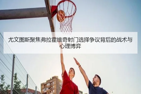 尤文图斯聚焦弗拉霍维奇射门选择争议背后的战术与心理博弈 | leyu