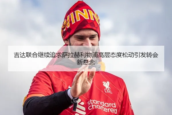 吉达联合继续追求萨拉赫利物浦高层态度松动引发转会新悬念 | leyu